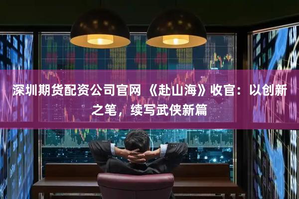 深圳期货配资公司官网 《赴山海》收官：以创新之笔，续写武侠新篇