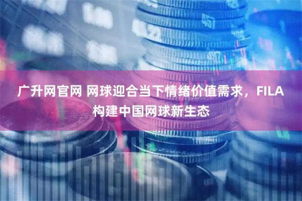 广升网官网 网球迎合当下情绪价值需求，FILA构建中国网球新生态