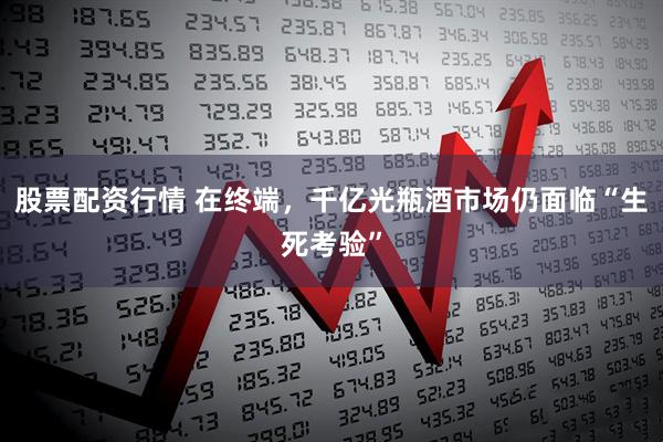 股票配资行情 在终端，千亿光瓶酒市场仍面临“生死考验”