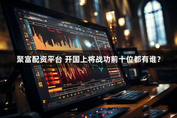 聚富配资平台 开国上将战功前十位都有谁？