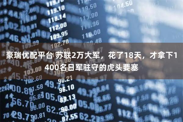 豪瑞优配平台 苏联2万大军，花了18天，才拿下1400名日军驻守的虎头要塞