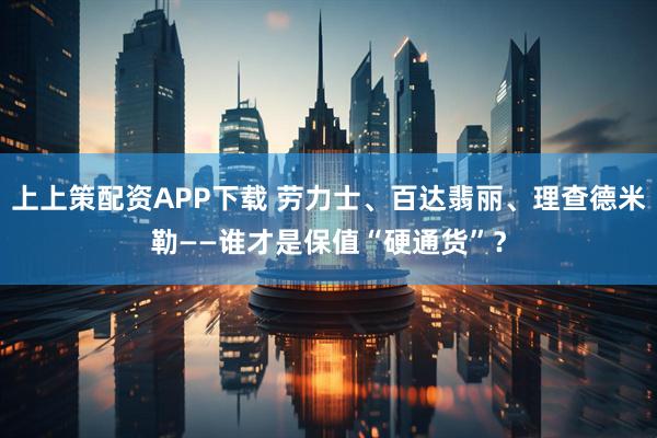 上上策配资APP下载 劳力士、百达翡丽、理查德米勒——谁才是保值“硬通货”？