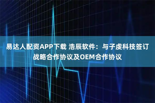 易达人配资APP下载 浩辰软件：与子虔科技签订战略合作协议及OEM合作协议