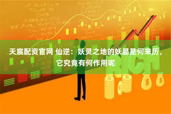 天宸配资官网 仙逆：妖灵之地的妖晶是何来历，它究竟有何作用呢