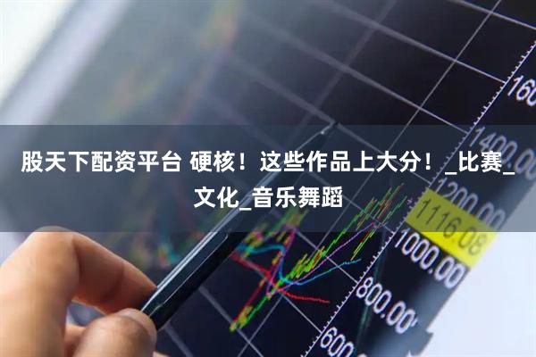 股天下配资平台 硬核！这些作品上大分！_比赛_文化_音乐舞蹈