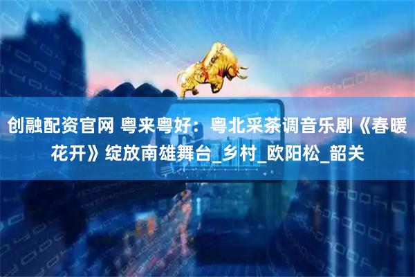 创融配资官网 粤来粤好：粤北采茶调音乐剧《春暖花开》绽放南雄舞台_乡村_欧阳松_韶关