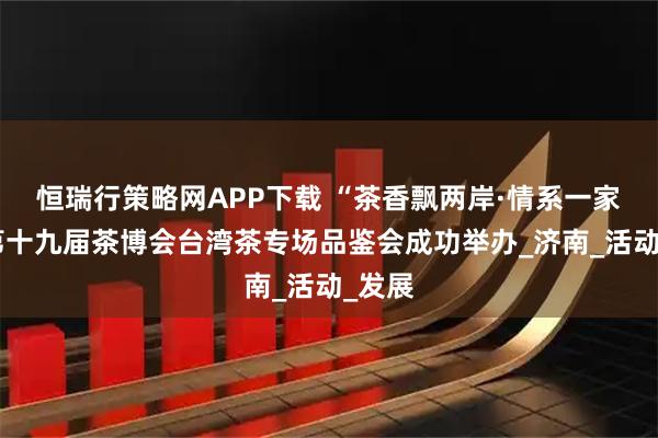 恒瑞行策略网APP下载 “茶香飘两岸·情系一家亲”第十九届茶博会台湾茶专场品鉴会成功举办_济南_活动_发展