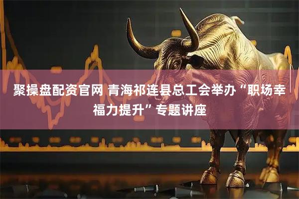 聚操盘配资官网 青海祁连县总工会举办“职场幸福力提升”专题讲座