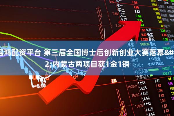 瑶鸿配资平台 第三届全国博士后创新创业大赛落幕 内蒙古两项目获1金1铜