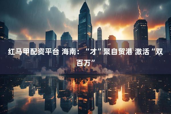 红马甲配资平台 海南：“才”聚自贸港 激活“双百万”