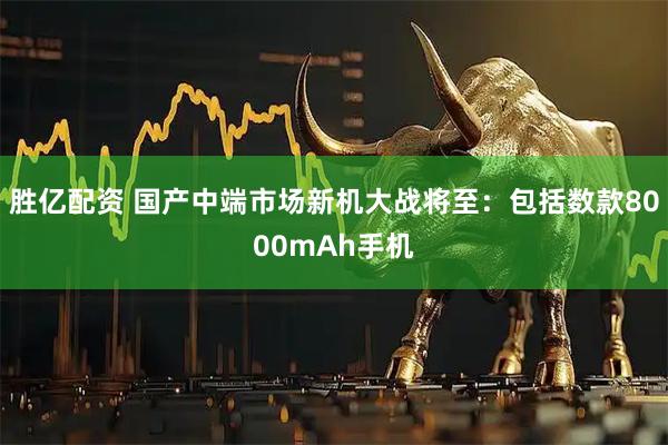 胜亿配资 国产中端市场新机大战将至：包括数款8000mAh手机
