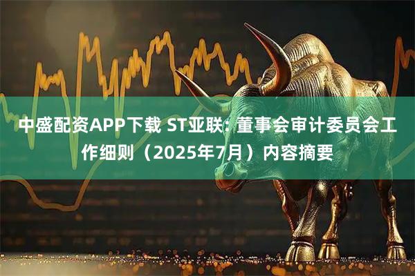中盛配资APP下载 ST亚联: 董事会审计委员会工作细则（2025年7月）内容摘要