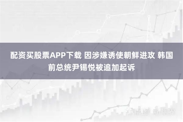 配资买股票APP下载 因涉嫌诱使朝鲜进攻 韩国前总统尹锡悦被追加起诉