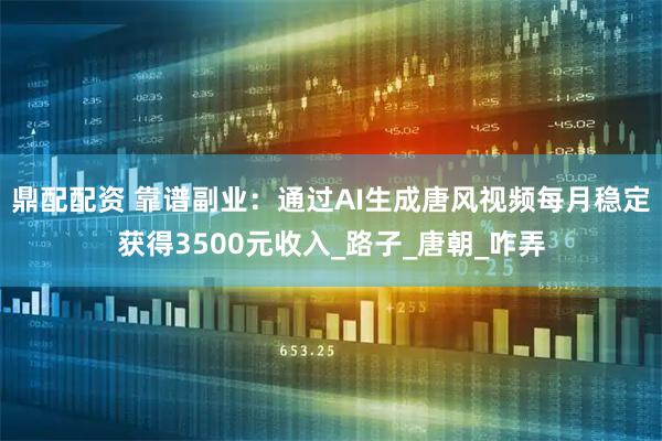 鼎配配资 靠谱副业：通过AI生成唐风视频每月稳定获得3500元收入_路子_唐朝_咋弄