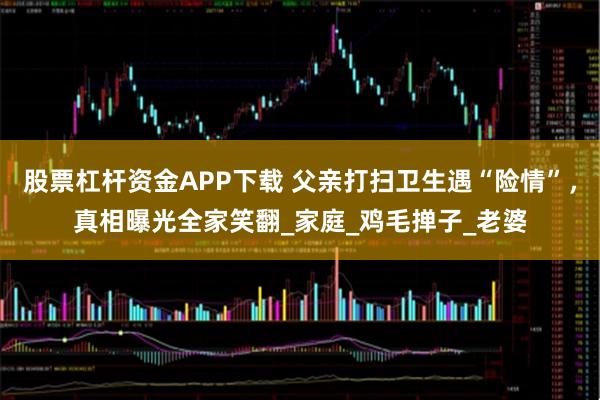 股票杠杆资金APP下载 父亲打扫卫生遇“险情”，真相曝光全家笑翻_家庭_鸡毛掸子_老婆