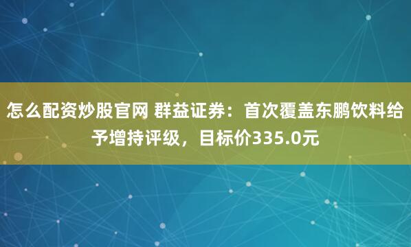 怎么配资炒股官网 群益证券：首次覆盖东鹏饮料给予增持评级，目标价335.0元
