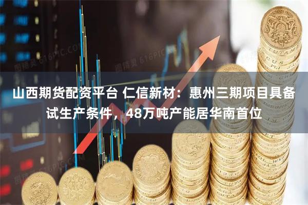 山西期货配资平台 仁信新材：惠州三期项目具备试生产条件，48万吨产能居华南首位
