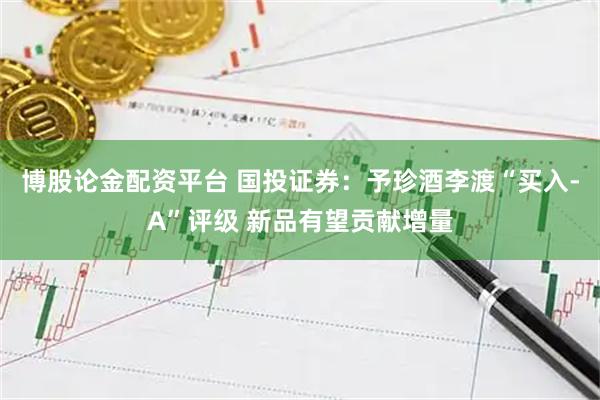 博股论金配资平台 国投证券：予珍酒李渡“买入-A”评级 新品有望贡献增量