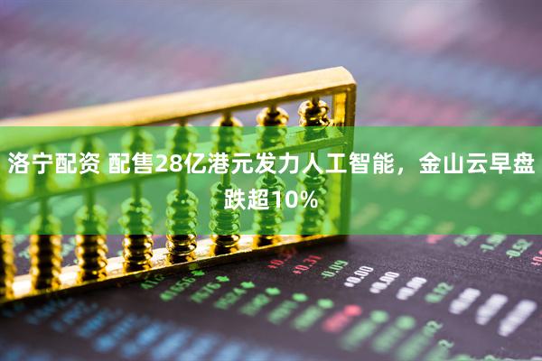 洛宁配资 配售28亿港元发力人工智能，金山云早盘跌超10%