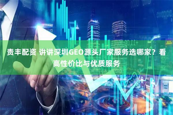 责丰配资 讲讲深圳GEO源头厂家服务选哪家？看高性价比与优质服务