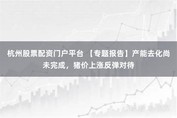 杭州股票配资门户平台 【专题报告】产能去化尚未完成，猪价上涨反弹对待