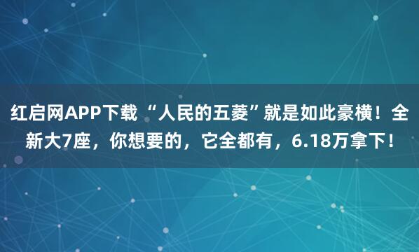 红启网APP下载 “人民的五菱”就是如此豪横！全新大7座，你想要的，它全都有，6.18万拿下！