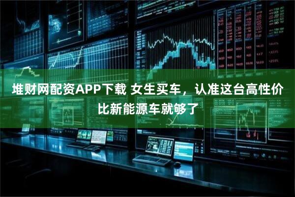 堆财网配资APP下载 女生买车，认准这台高性价比新能源车就够了
