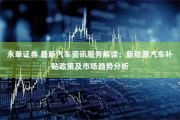 永華证券 最新汽车资讯服务解读：新能源汽车补贴政策及市场趋势分析