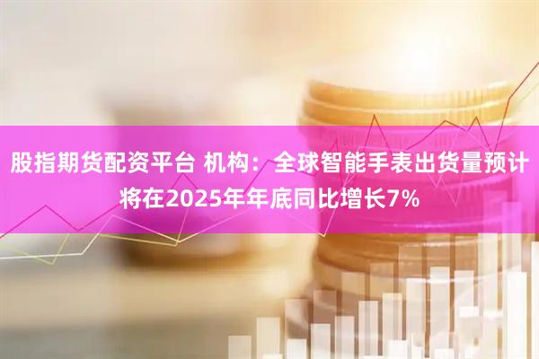 股指期货配资平台 机构：全球智能手表出货量预计将在2025年年底同比增长7%