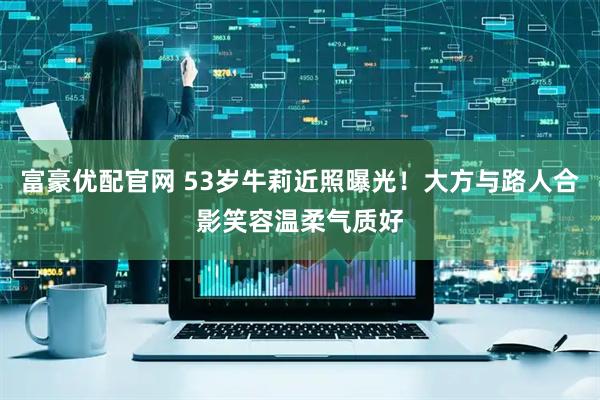 富豪优配官网 53岁牛莉近照曝光！大方与路人合影笑容温柔气质好