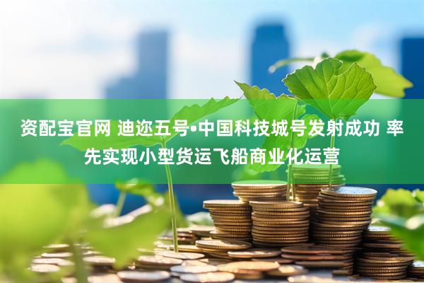 资配宝官网 迪迩五号•中国科技城号发射成功 率先实现小型货运飞船商业化运营