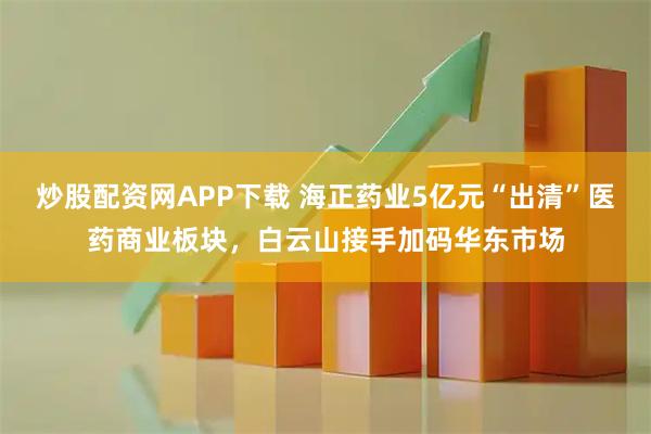 炒股配资网APP下载 海正药业5亿元“出清”医药商业板块，白云山接手加码华东市场