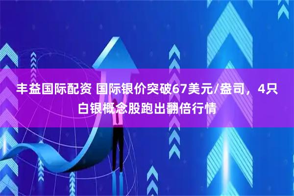 丰益国际配资 国际银价突破67美元/盎司，4只白银概念股跑出翻倍行情
