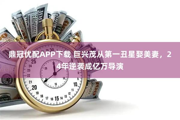 鼎冠优配APP下载 巨兴茂从第一丑星娶美妻，24年逆袭成亿万导演