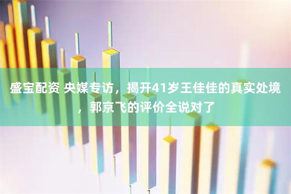 盛宝配资 央媒专访，揭开41岁王佳佳的真实处境，郭京飞的评价全说对了
