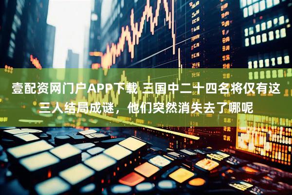 壹配资网门户APP下载 三国中二十四名将仅有这三人结局成谜，他们突然消失去了哪呢