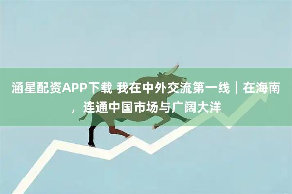 涵星配资APP下载 我在中外交流第一线｜在海南，连通中国市场与广阔大洋