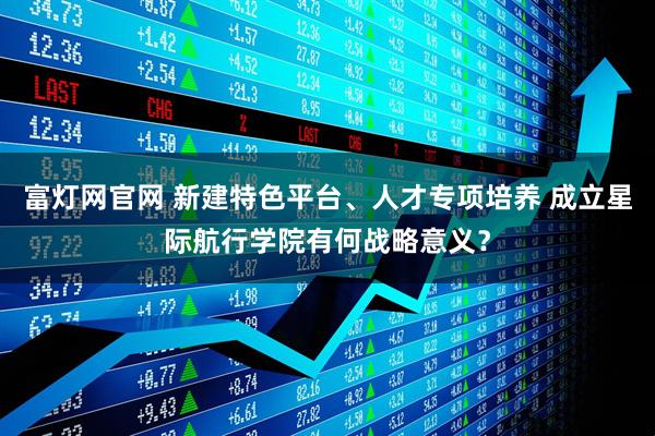 富灯网官网 新建特色平台、人才专项培养 成立星际航行学院有何战略意义？