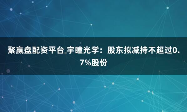 聚赢盘配资平台 宇瞳光学：股东拟减持不超过0.7%股份