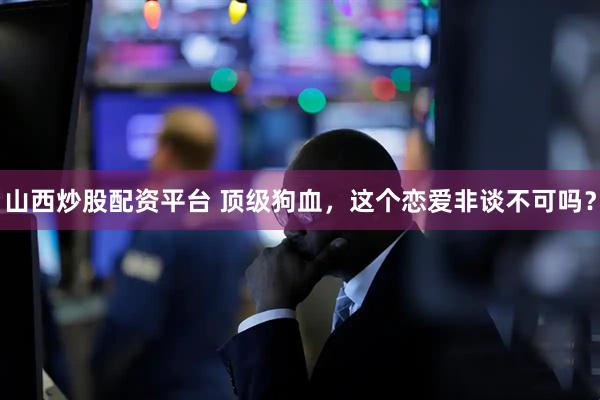 山西炒股配资平台 顶级狗血，这个恋爱非谈不可吗？