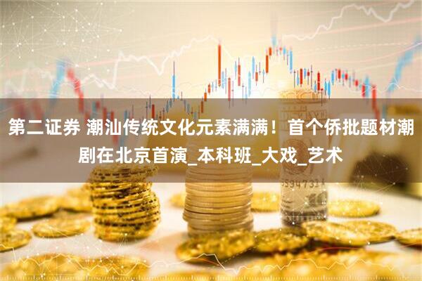 第二证券 潮汕传统文化元素满满！首个侨批题材潮剧在北京首演_本科班_大戏_艺术