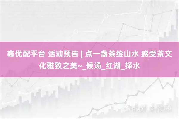 鑫优配平台 活动预告 | 点一盏茶绘山水 感受茶文化雅致之美~_候汤_红湖_择水