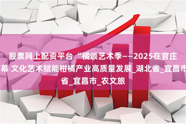 股票网上配资平台 “橘颂艺术季——2025在官庄”盛大开幕 文化艺术赋能柑橘产业高质量发展_湖北省_宜昌市_农文旅