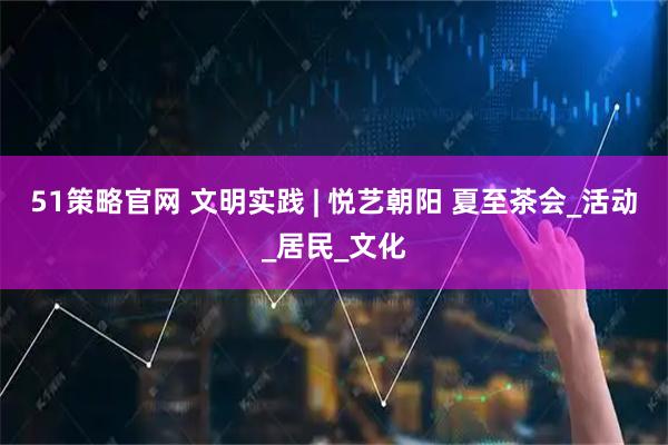 51策略官网 文明实践 | 悦艺朝阳 夏至茶会_活动_居民_文化
