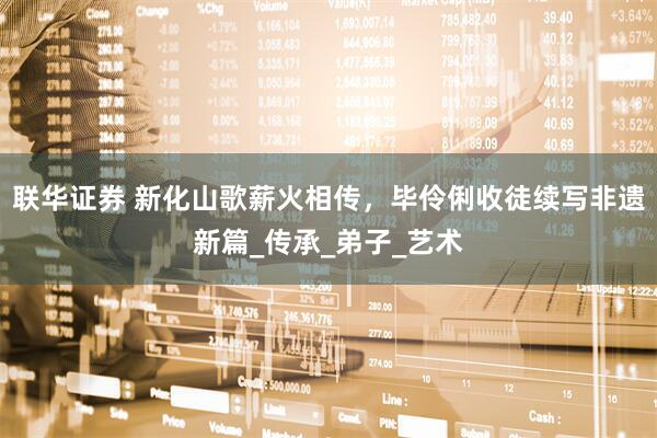联华证券 新化山歌薪火相传，毕伶俐收徒续写非遗新篇_传承_弟子_艺术
