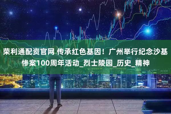 荣利通配资官网 传承红色基因！广州举行纪念沙基惨案100周年活动_烈士陵园_历史_精神