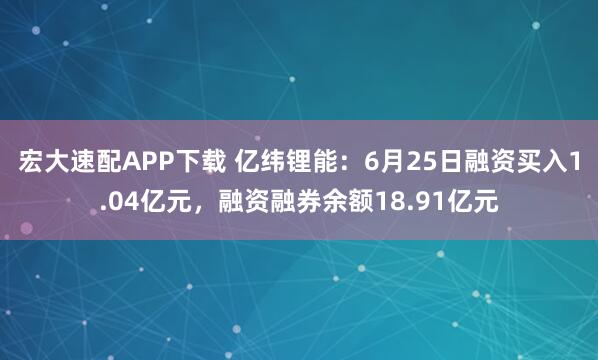 宏大速配APP下载 亿纬锂能：6月25日融资买入1.04亿元，融资融券余额18.91亿元