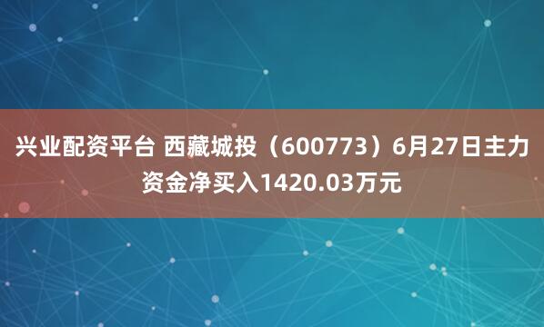 兴业配资平台 西藏城投（600773）6月27日主力资金净买入1420.03万元