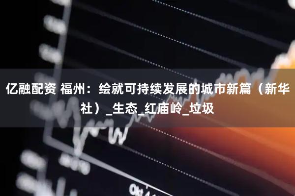 亿融配资 福州：绘就可持续发展的城市新篇（新华社）_生态_红庙岭_垃圾
