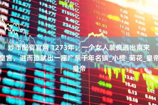 炒币配资官网 1273年，一个女人装疯逃出南宋皇宫，进而造就出一座广东千年名镇_小榄_菊花_皇帝